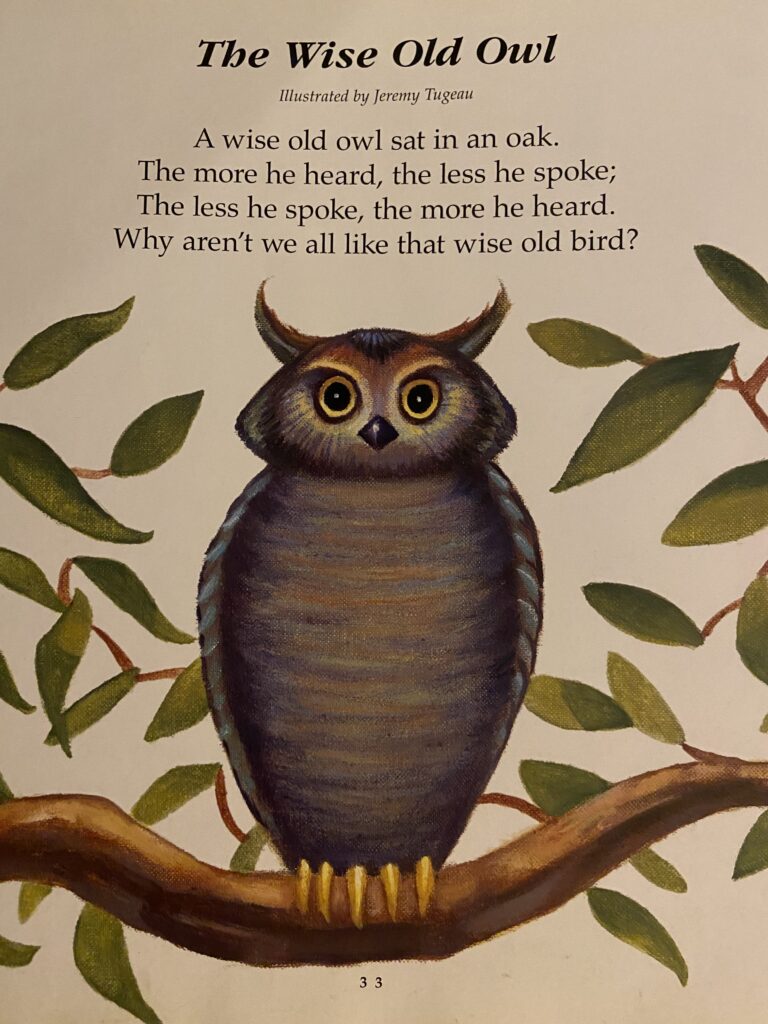 photo of a children's poetry book. the poem the wise old owl is printed at the top in Times New Roman. a large gray owl sits perched atop a U-shaped branch. green tree leaves are spread across the page. A wise old owl sat in an oak. The more he heard, the less he spoke; The less he spoke, the more he heard. Why aren't we all like that wise old bird?